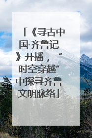 《寻古中国·齐鲁记》开播，“时空穿越”中探寻齐鲁文明脉络