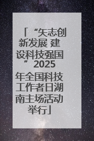 “矢志创新发展 建设科技强国”2025年全国科技工作者日湖南主场活动举行