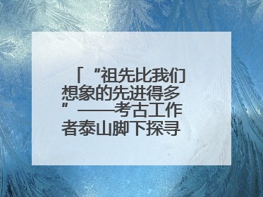 “祖先比我们想象的先进得多”——考古工作者泰山脚下探寻中华文明起源