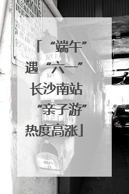 “端午”遇“六一” 长沙南站“亲子游”热度高涨