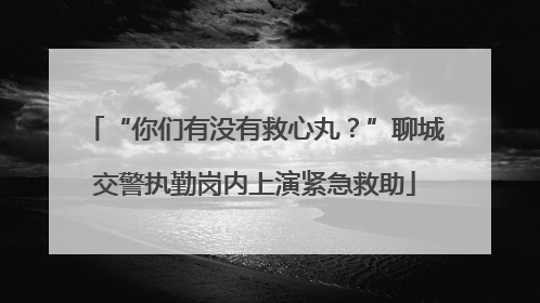 “你们有没有救心丸？”聊城交警执勤岗内上演紧急救助