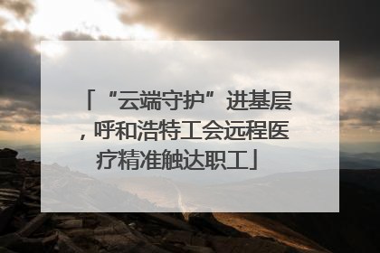 “云端守护”进基层，呼和浩特工会远程医疗精准触达职工
