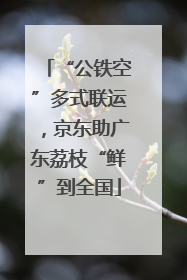 “公铁空”多式联运，京东助广东荔枝“鲜”到全国