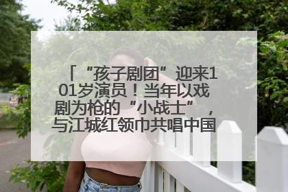 “孩子剧团”迎来101岁演员！当年以戏剧为枪的“小战士”，与江城红领巾共唱中国少年先锋队队歌
