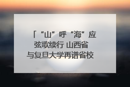 “山”呼“海”应 弦歌续行 山西省与复旦大学再谱省校合作新篇章