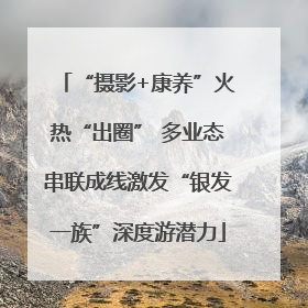 “摄影+康养”火热“出圈” 多业态串联成线激发“银发一族”深度游潜力