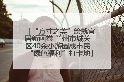 “方寸之美”绘就宜居新画卷 兰州市城关区40余小游园成市民“绿色福利”打卡地