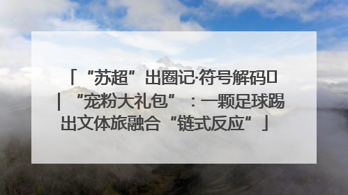 “苏超”出圈记·符号解码㉛｜“宠粉大礼包”：一颗足球踢出文体旅融合“链式反应”