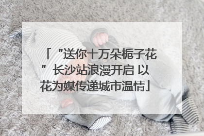 “送你十万朵栀子花”长沙站浪漫开启 以花为媒传递城市温情