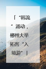 “韩流”涌动，郴州大举拓客“入境游”