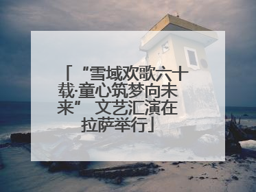 “雪域欢歌六十载·童心筑梦向未来” 文艺汇演在拉萨举行