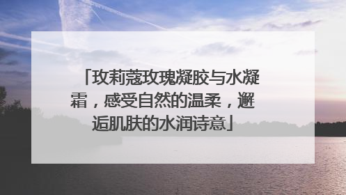 玫莉蔻玫瑰凝胶与水凝霜，感受自然的温柔，邂逅肌肤的水润诗意