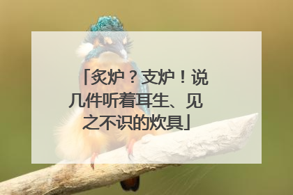 炙炉？支炉！说几件听着耳生、见之不识的炊具