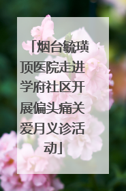 烟台毓璜顶医院走进学府社区开展偏头痛关爱月义诊活动