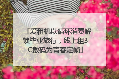 爱租机以循环消费解锁毕业旅行，线上租3C数码为青春定帧