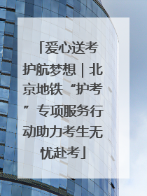 爱心送考 护航梦想｜北京地铁“护考”专项服务行动助力考生无忧赴考