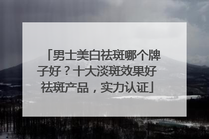 男士美白祛斑哪个牌子好？十大淡斑效果好祛斑产品，实力认证
