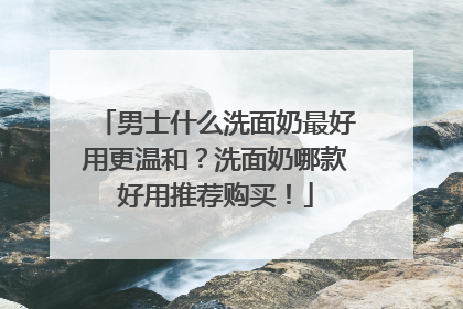 男士什么洗面奶最好用更温和？洗面奶哪款好用推荐购买！