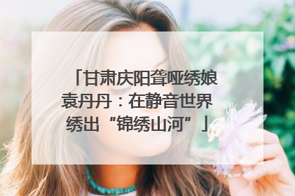甘肃庆阳聋哑绣娘袁丹丹：在静音世界绣出“锦绣山河”