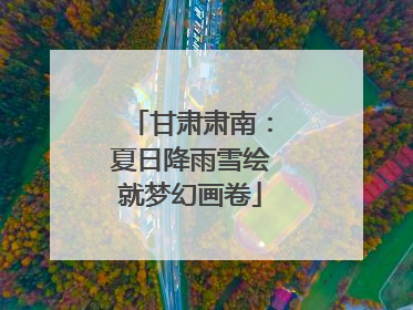 甘肃肃南：夏日降雨雪绘就梦幻画卷