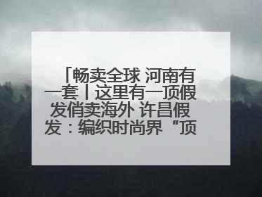 畅卖全球 河南有一套丨这里有一顶假发俏卖海外 许昌假发：编织时尚界“顶上艺术”