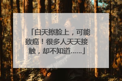 白天擦脸上，可能致癌！很多人天天接触，却不知道……