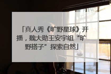 真人秀《旷野星球》开播，魏大勋王安宇组“旷野搭子”探索自然