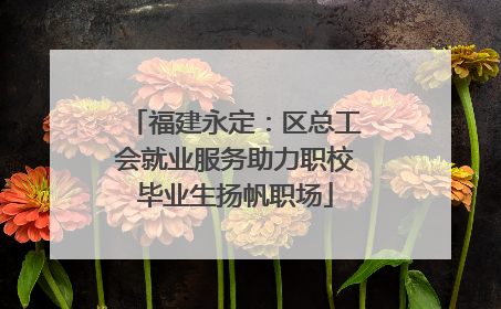 福建永定：区总工会就业服务助力职校毕业生扬帆职场