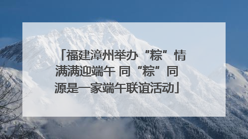 福建漳州举办“粽”情满满迎端午 同“粽”同源是一家端午联谊活动