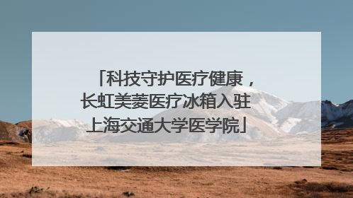 科技守护医疗健康，长虹美菱医疗冰箱入驻上海交通大学医学院