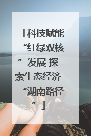 科技赋能“红绿双核”发展 探索生态经济“湖南路径”