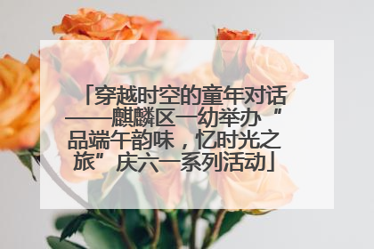 穿越时空的童年对话——麒麟区一幼举办“品端午韵味，忆时光之旅”庆六一系列活动