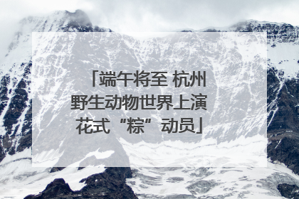 端午将至 杭州野生动物世界上演花式“粽”动员