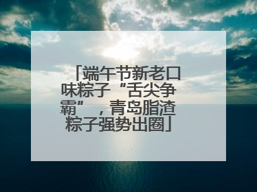 端午节新老口味粽子“舌尖争霸”，青岛脂渣粽子强势出圈