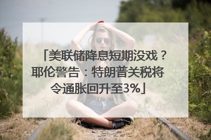 美联储降息短期没戏？耶伦警告：特朗普关税将令通胀回升至3%