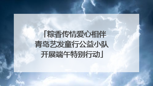 粽香传情爱心相伴 青岛艺发童行公益小队开展端午特别行动