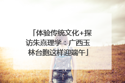 体验传统文化+探访朱熹理学：广西玉林台胞这样迎端午