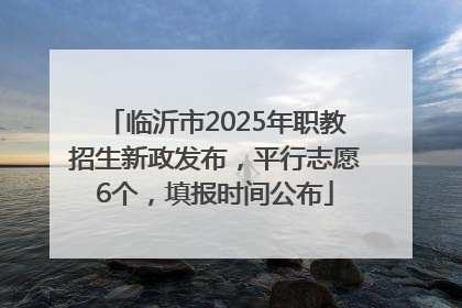 临沂市2025年职教招生新政发布，平行志愿6个，填报时间公布