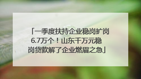 一季度扶持企业稳岗扩岗6.7万个！山东千万元稳岗贷款解了企业燃眉之急