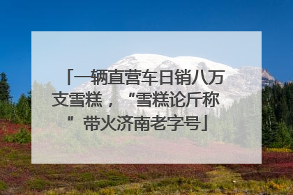 一辆直营车日销八万支雪糕，“雪糕论斤称”带火济南老字号