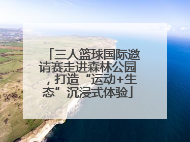 三人篮球国际邀请赛走进森林公园，打造“运动+生态”沉浸式体验