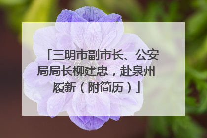 三明市副市长、公安局局长柳建忠，赴泉州履新（附简历）