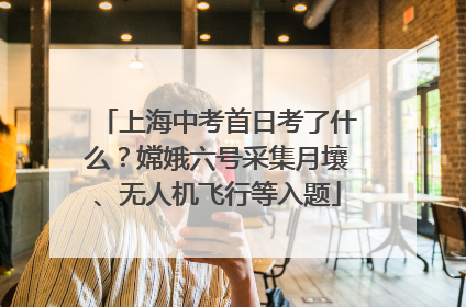 上海中考首日考了什么？嫦娥六号采集月壤、无人机飞行等入题