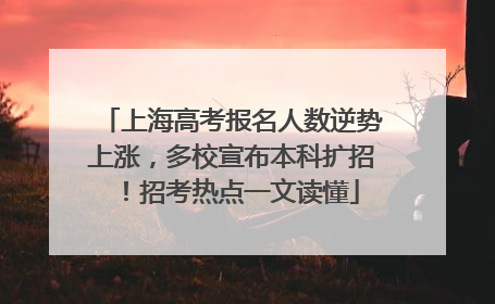 上海高考报名人数逆势上涨，多校宣布本科扩招！招考热点一文读懂