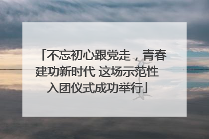 不忘初心跟党走，青春建功新时代 这场示范性入团仪式成功举行