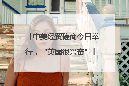 中美经贸磋商今日举行，“英国很兴奋”