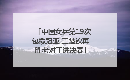 中国女乒第19次包揽冠亚 王楚钦再胜老对手进决赛