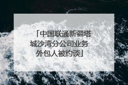 中国联通新疆塔城沙湾分公司业务外包人被约谈