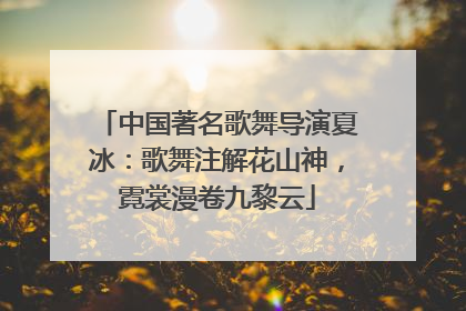 中国著名歌舞导演夏冰：歌舞注解花山神，霓裳漫卷九黎云