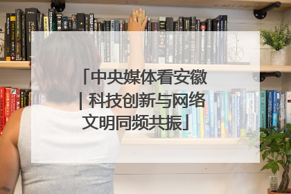 中央媒体看安徽｜科技创新与网络文明同频共振